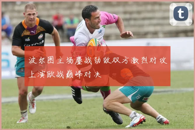 波尔图主场鏖战劲敌双方激烈对攻上演欧战巅峰对决