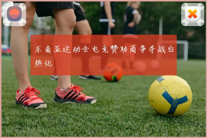 东南亚运动会电竞赞助商争夺战白热化
