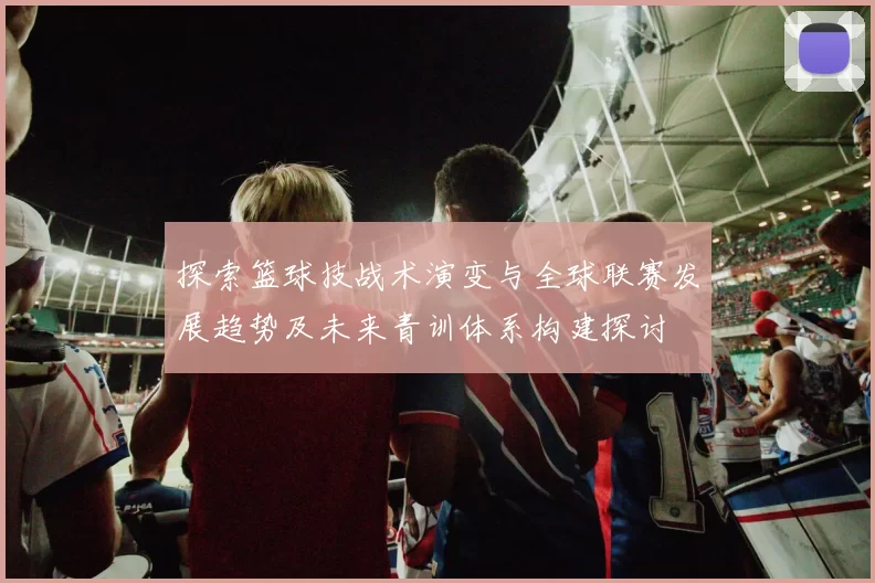 探索篮球技战术演变与全球联赛发展趋势及未来青训体系构建探讨