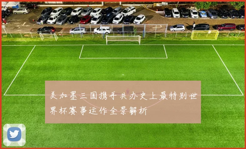 美加墨三国携手共办史上最特别世界杯赛事运作全景解析