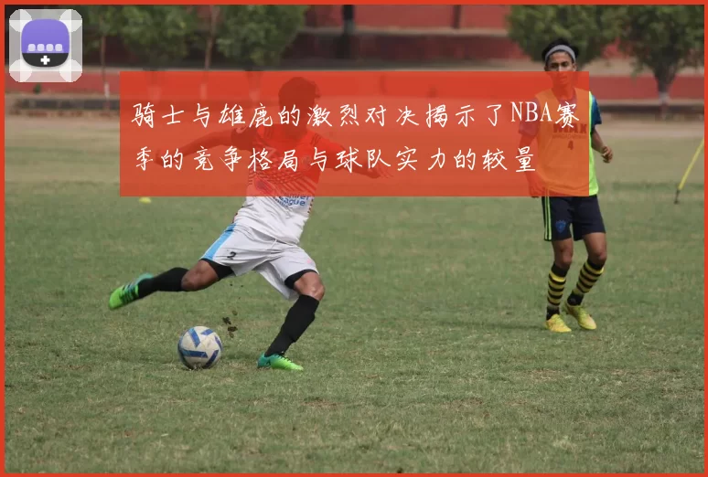 骑士与雄鹿的激烈对决揭示了NBA赛季的竞争格局与球队实力的较量
