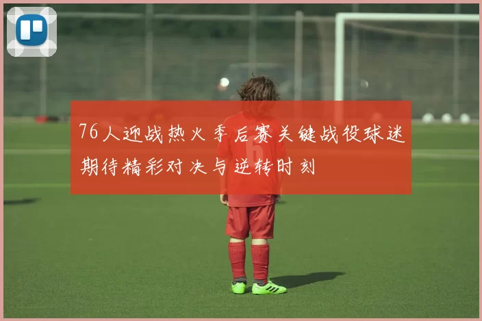 76人迎战热火季后赛关键战役球迷期待精彩对决与逆转时刻