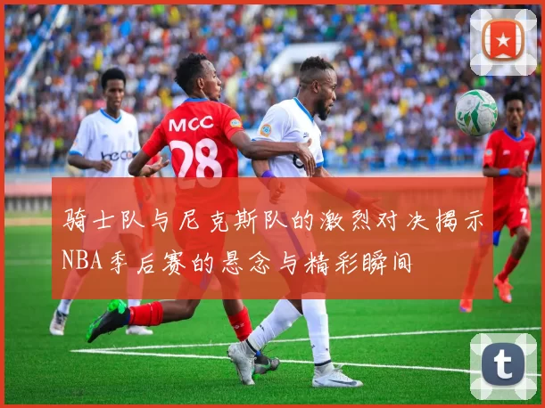 骑士队与尼克斯队的激烈对决揭示NBA季后赛的悬念与精彩瞬间