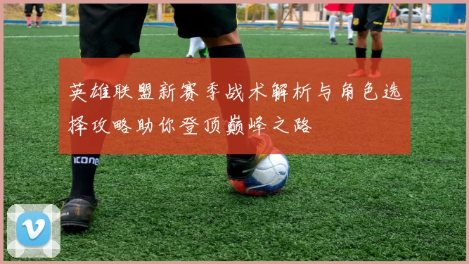 英雄联盟新赛季战术解析与角色选择攻略助你登顶巅峰之路