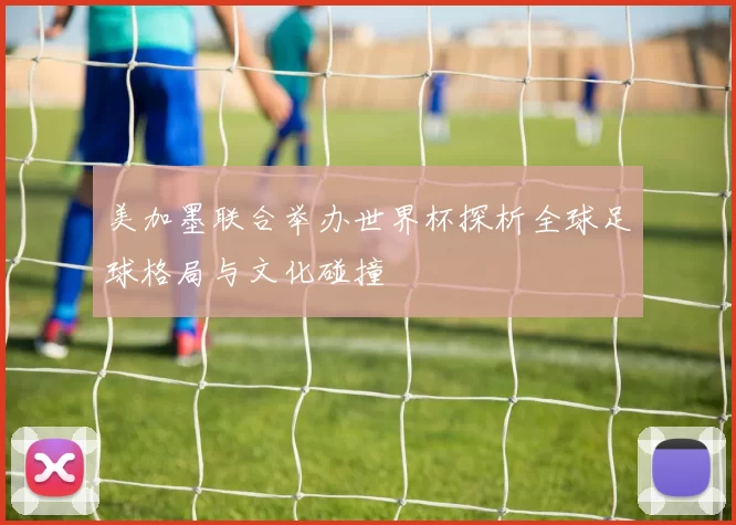 美加墨联合举办世界杯探析全球足球格局与文化碰撞