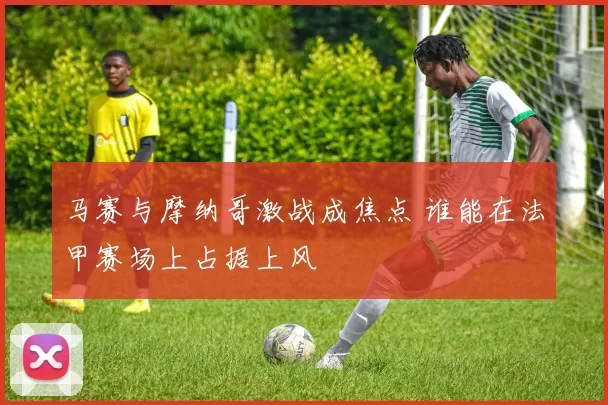 马赛与摩纳哥激战成焦点 谁能在法甲赛场上占据上风