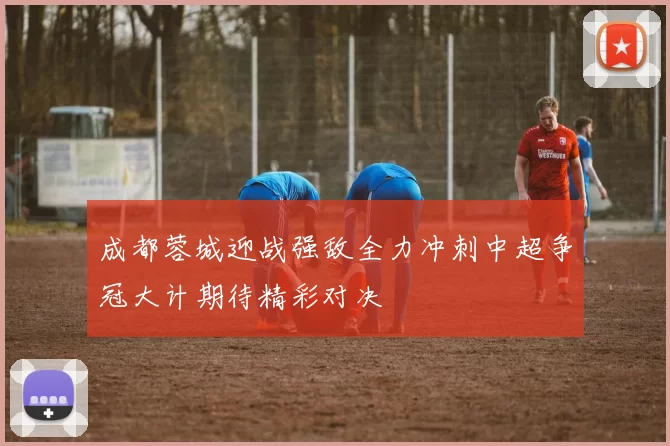 成都蓉城迎战强敌全力冲刺中超争冠大计期待精彩对决