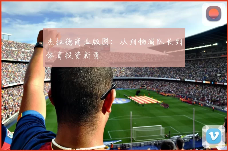杰拉德商业版图：从利物浦队长到体育投资新贵