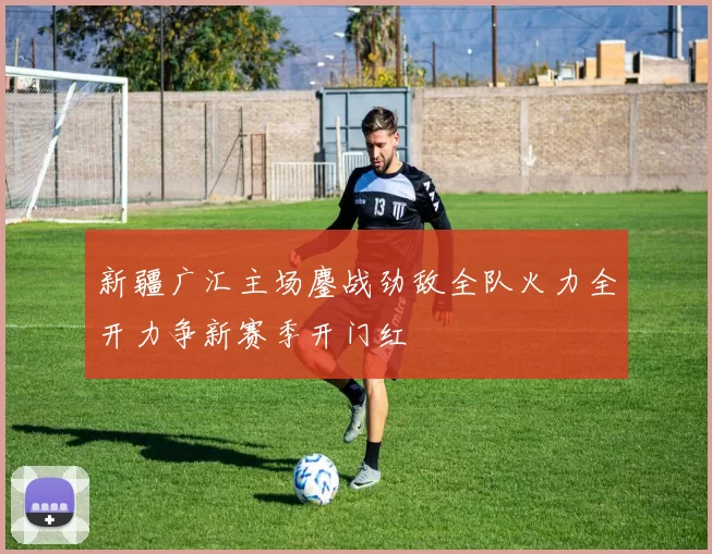 新疆广汇主场鏖战劲敌全队火力全开力争新赛季开门红