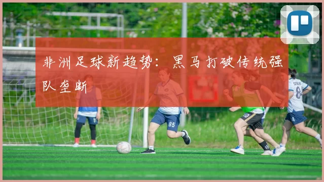 非洲足球新趋势：黑马打破传统强队垄断