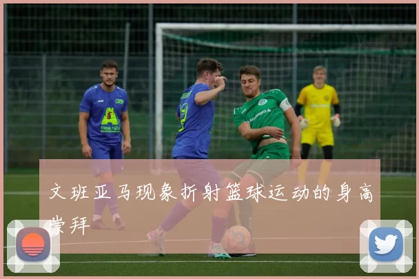 文班亚马现象折射篮球运动的身高崇拜